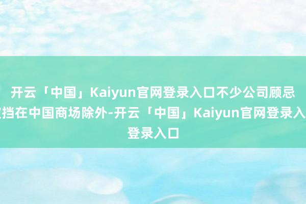 开云「中国」Kaiyun官网登录入口不少公司顾忌被挡在中国商场除外-开云「中国」Kaiyun官网登录入口