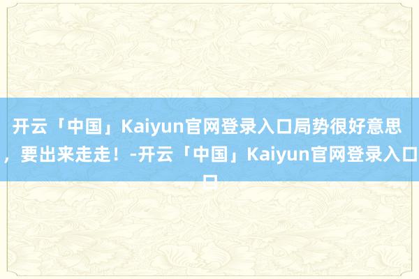 开云「中国」Kaiyun官网登录入口局势很好意思 ,要出来走走!-开云「中国」Kaiyun官网登录入口