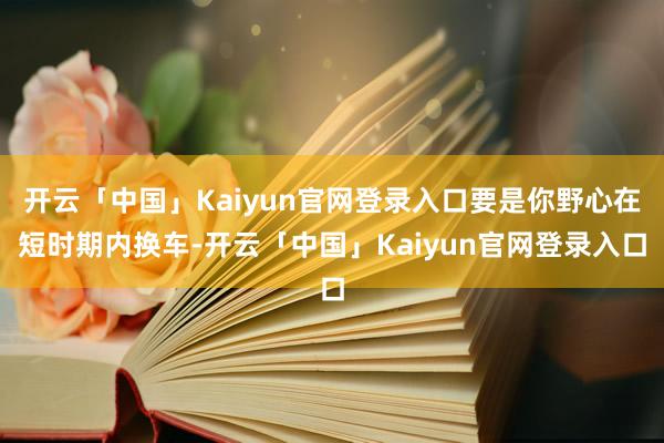 开云「中国」Kaiyun官网登录入口要是你野心在短时期内换车-开云「中国」Kaiyun官网登录入口