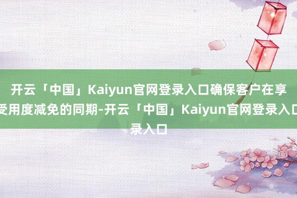 开云「中国」Kaiyun官网登录入口确保客户在享受用度减免的同期-开云「中国」Kaiyun官网登录入口