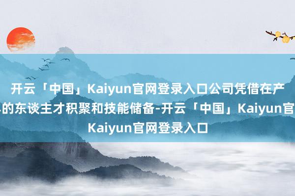 开云「中国」Kaiyun官网登录入口公司凭借在产业链内多年的东谈主才积聚和技能储备-开云「中国」Kaiyun官网登录入口