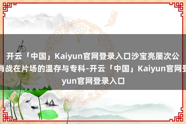 开云「中国」Kaiyun官网登录入口沙宝亮屡次公开赞叹肖战在片场的温存与专科-开云「中国」Kaiyun官网登录入口
