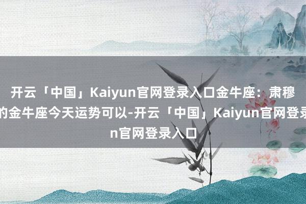 开云「中国」Kaiyun官网登录入口金牛座：肃穆稳固的金牛座今天运势可以-开云「中国」Kaiyun官网登录入口