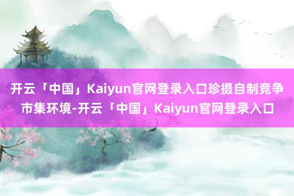 开云「中国」Kaiyun官网登录入口珍摄自制竞争市集环境-开云「中国」Kaiyun官网登录入口