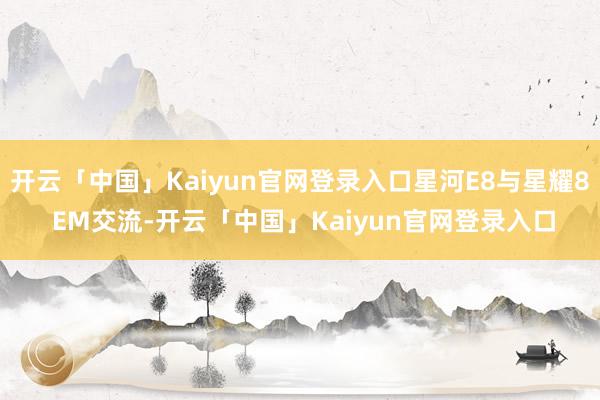开云「中国」Kaiyun官网登录入口星河E8与星耀8 EM交流-开云「中国」Kaiyun官网登录入口