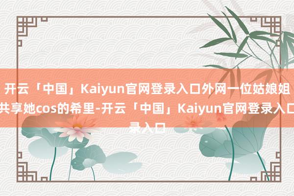 开云「中国」Kaiyun官网登录入口外网一位姑娘姐共享她cos的希里-开云「中国」Kaiyun官网登录入口