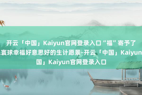 开云「中国」Kaiyun官网登录入口“福”寄予了宽敞东谈主民寰球幸福好意思好的生计愿景-开云「中国」Kaiyun官网登录入口