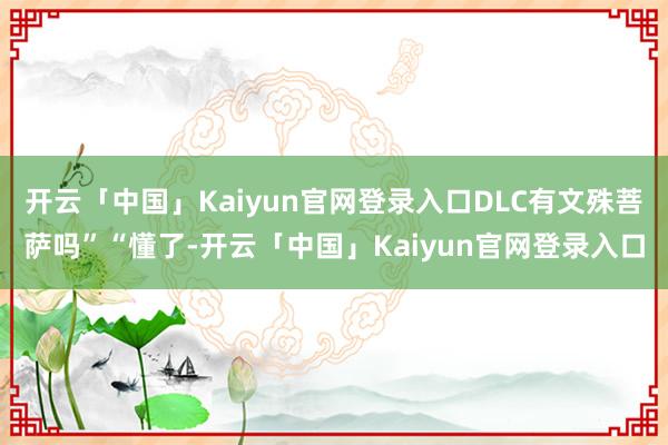 开云「中国」Kaiyun官网登录入口DLC有文殊菩萨吗”“懂了-开云「中国」Kaiyun官网登录入口