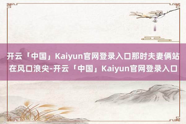 开云「中国」Kaiyun官网登录入口那时夫妻俩站在风口浪尖-开云「中国」Kaiyun官网登录入口