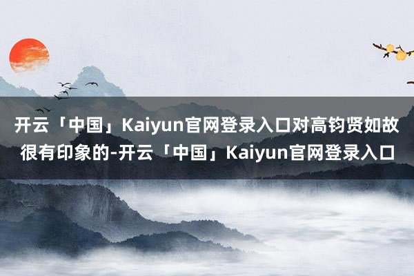 开云「中国」Kaiyun官网登录入口对高钧贤如故很有印象的-开云「中国」Kaiyun官网登录入口