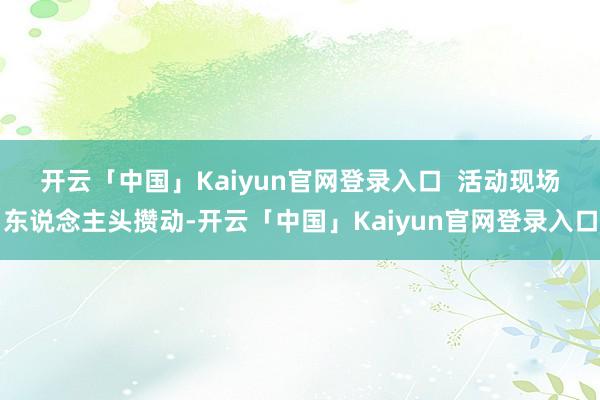 开云「中国」Kaiyun官网登录入口  　　活动现场东说念主头攒动-开云「中国」Kaiyun官网登录入口