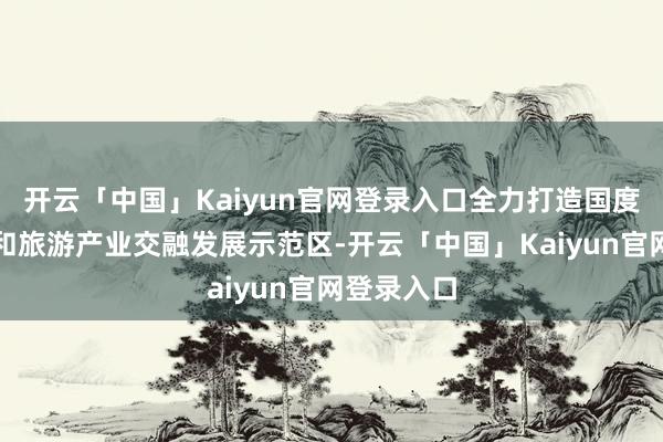 开云「中国」Kaiyun官网登录入口全力打造国度文化产业和旅游产业交融发展示范区-开云「中国」Kaiyun官网登录入口