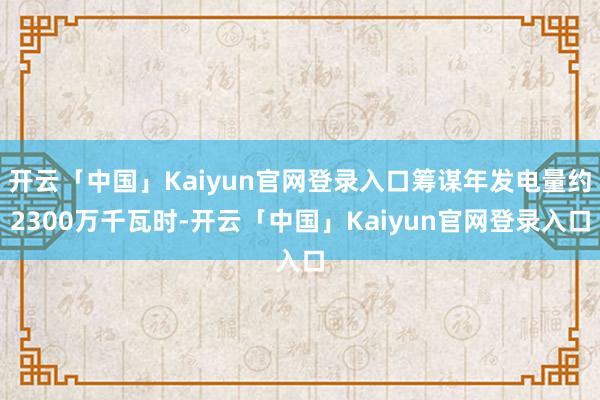 开云「中国」Kaiyun官网登录入口筹谋年发电量约2300万千瓦时-开云「中国」Kaiyun官网登录入口
