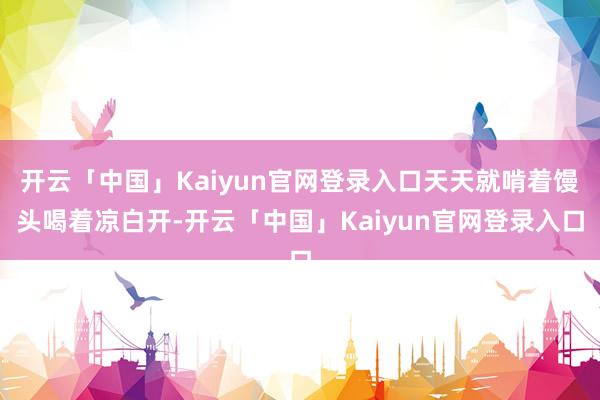 开云「中国」Kaiyun官网登录入口天天就啃着馒头喝着凉白开-开云「中国」Kaiyun官网登录入口