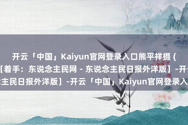 开云「中国」Kaiyun官网登录入口熊平祥摄 (责编:徐前、朱红霞) 【着手:东说念主民网-东说念主民日报外洋版】-开云「中国」Kaiyun官网登录入口