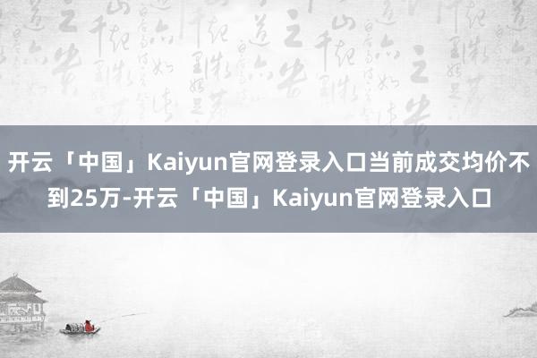 开云「中国」Kaiyun官网登录入口当前成交均价不到25万-开云「中国」Kaiyun官网登录入口