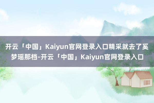 开云「中国」Kaiyun官网登录入口精采就去了奚梦瑶那档-开云「中国」Kaiyun官网登录入口
