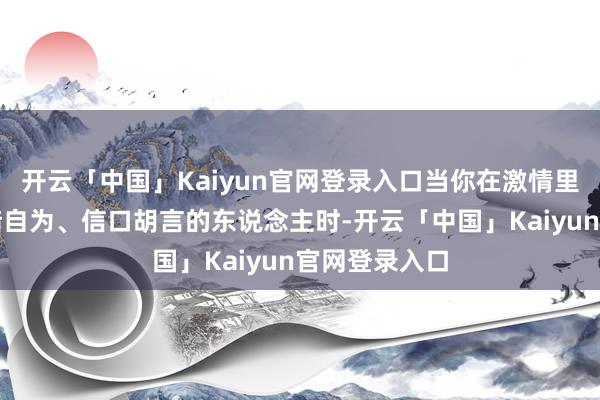 开云「中国」Kaiyun官网登录入口当你在激情里遇到那些自暗自为、信口胡言的东说念主时-开云「中国」Kaiyun官网登录入口