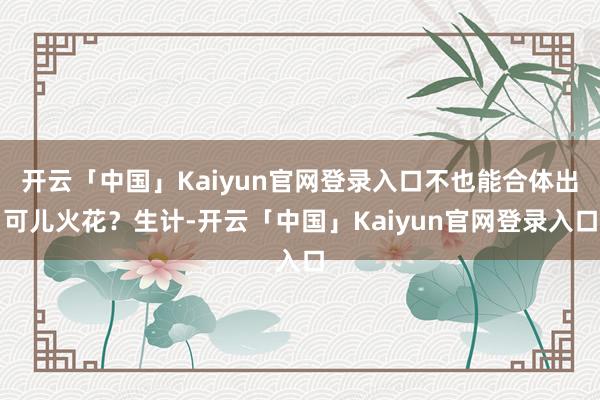 开云「中国」Kaiyun官网登录入口不也能合体出可儿火花？生计-开云「中国」Kaiyun官网登录入口