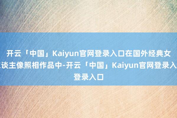 开云「中国」Kaiyun官网登录入口在国外经典女东谈主像照相作品中-开云「中国」Kaiyun官网登录入口