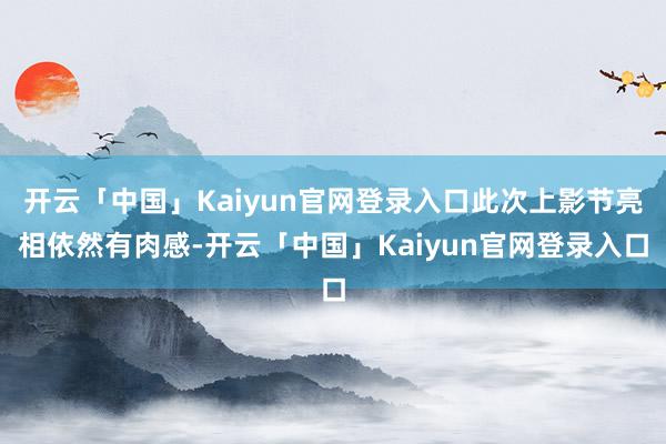 开云「中国」Kaiyun官网登录入口此次上影节亮相依然有肉感-开云「中国」Kaiyun官网登录入口