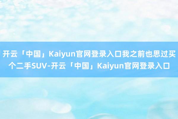 开云「中国」Kaiyun官网登录入口我之前也思过买个二手SUV-开云「中国」Kaiyun官网登录入口