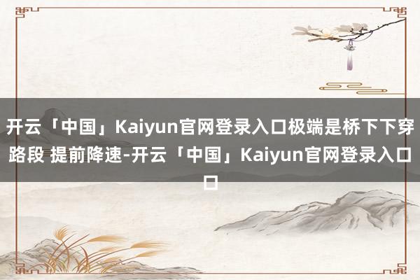 开云「中国」Kaiyun官网登录入口极端是桥下下穿路段 提前降速-开云「中国」Kaiyun官网登录入口