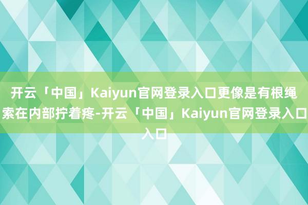 开云「中国」Kaiyun官网登录入口更像是有根绳索在内部拧着疼-开云「中国」Kaiyun官网登录入口