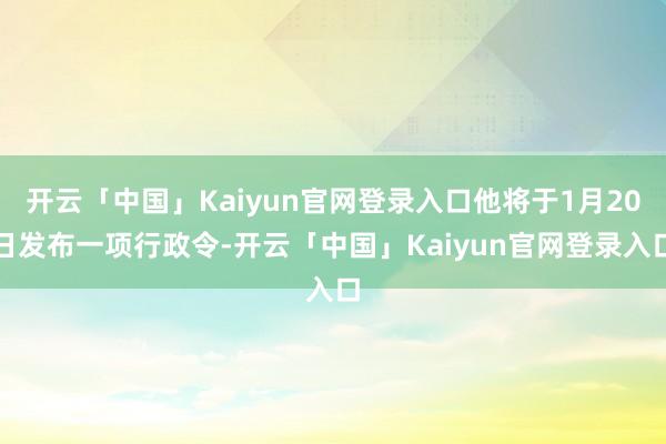 开云「中国」Kaiyun官网登录入口他将于1月20日发布一项行政令-开云「中国」Kaiyun官网登录入口