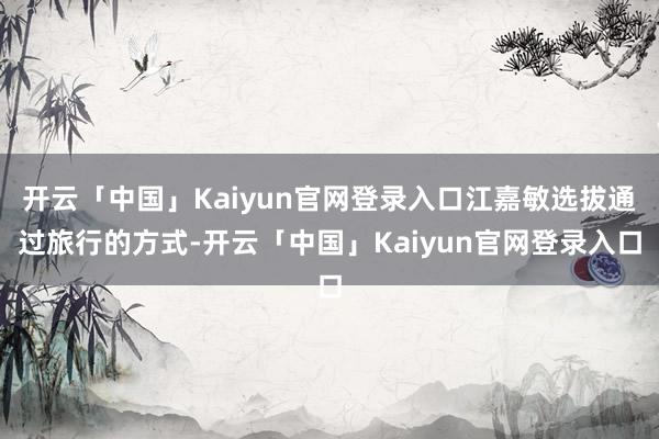 开云「中国」Kaiyun官网登录入口江嘉敏选拔通过旅行的方式-开云「中国」Kaiyun官网登录入口