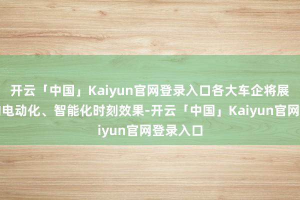 开云「中国」Kaiyun官网登录入口各大车企将展示最新的电动化、智能化时刻效果-开云「中国」Kaiyun官网登录入口