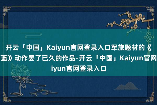 开云「中国」Kaiyun官网登录入口军旅题材的《爱上舟师蓝》动作罢了已久的作品-开云「中国」Kaiyun官网登录入口