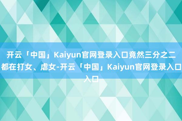 开云「中国」Kaiyun官网登录入口竟然三分之二都在打女、虐女-开云「中国」Kaiyun官网登录入口