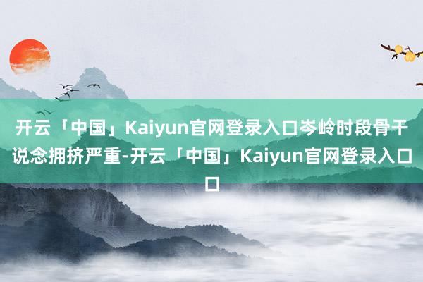 开云「中国」Kaiyun官网登录入口岑岭时段骨干说念拥挤严重-开云「中国」Kaiyun官网登录入口