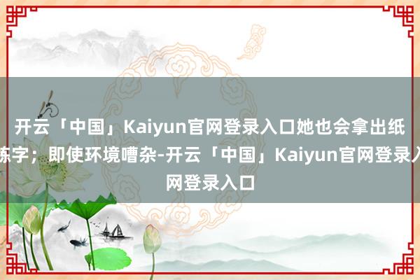 开云「中国」Kaiyun官网登录入口她也会拿出纸笔练字；即使环境嘈杂-开云「中国」Kaiyun官网登录入口