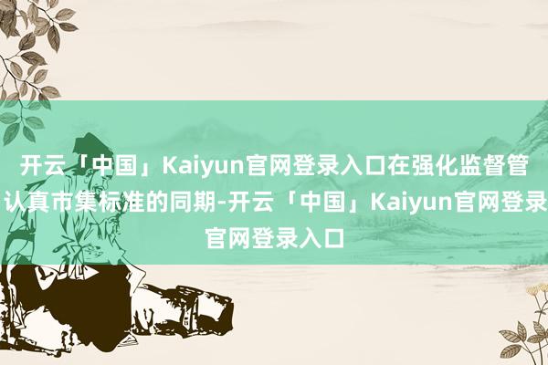 开云「中国」Kaiyun官网登录入口在强化监督管束、认真市集标准的同期-开云「中国」Kaiyun官网登录入口