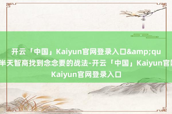 开云「中国」Kaiyun官网登录入口&quot;以前翻半天智商找到念念要的战法-开云「中国」Kaiyun官网登录入口
