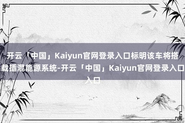 开云「中国」Kaiyun官网登录入口标明该车将搭载插混能源系统-开云「中国」Kaiyun官网登录入口