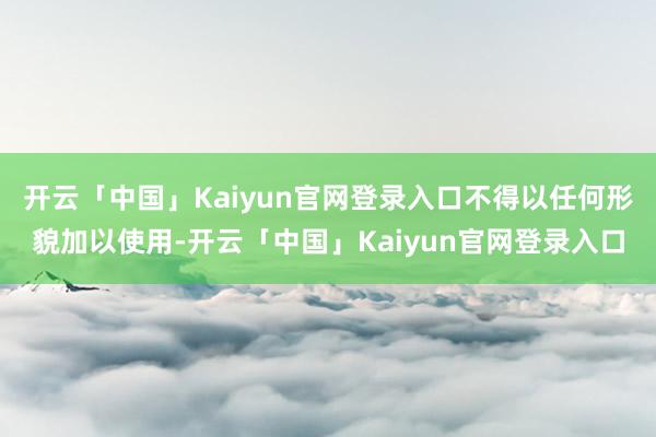 开云「中国」Kaiyun官网登录入口不得以任何形貌加以使用-开云「中国」Kaiyun官网登录入口