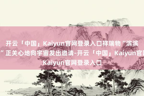 开云「中国」Kaiyun官网登录入口祥瑞物“滨滨”和“妮妮”正关心地向宇宙发出邀请-开云「中国」Kaiyun官网登录入口