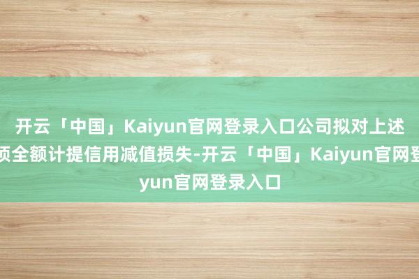 开云「中国」Kaiyun官网登录入口公司拟对上述应收款项全额计提信用减值损失-开云「中国」Kaiyun官网登录入口