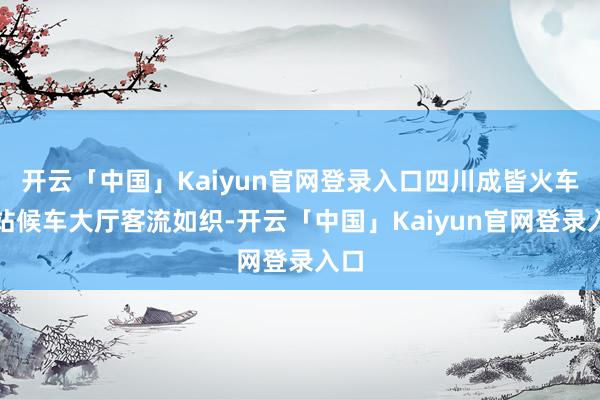 开云「中国」Kaiyun官网登录入口四川成皆火车东站候车大厅客流如织-开云「中国」Kaiyun官网登录入口