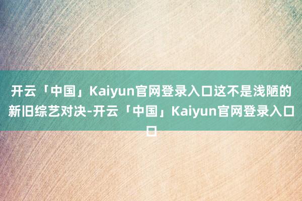 开云「中国」Kaiyun官网登录入口这不是浅陋的新旧综艺对决-开云「中国」Kaiyun官网登录入口
