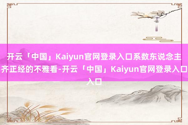 开云「中国」Kaiyun官网登录入口系数东说念主齐正经的不雅看-开云「中国」Kaiyun官网登录入口