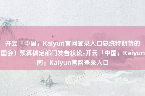 开云「中国」Kaiyun官网登录入口总统特朗普的团队狡计对（国会）预算搞定部门发告状讼-开云「中国」Kaiyun官网登录入口