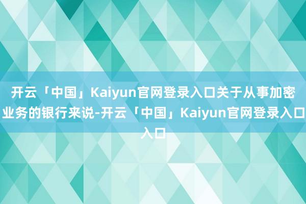 开云「中国」Kaiyun官网登录入口关于从事加密业务的银行来说-开云「中国」Kaiyun官网登录入口