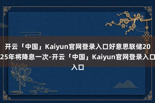 开云「中国」Kaiyun官网登录入口好意思联储2025年将降息一次-开云「中国」Kaiyun官网登录入口