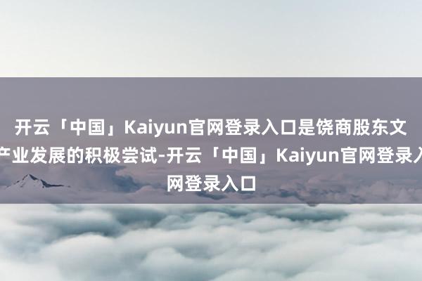 开云「中国」Kaiyun官网登录入口是饶商股东文化产业发展的积极尝试-开云「中国」Kaiyun官网登录入口