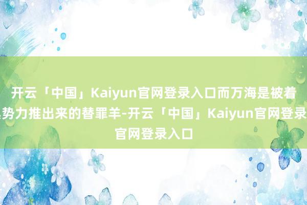 开云「中国」Kaiyun官网登录入口而万海是被着实黑势力推出来的替罪羊-开云「中国」Kaiyun官网登录入口