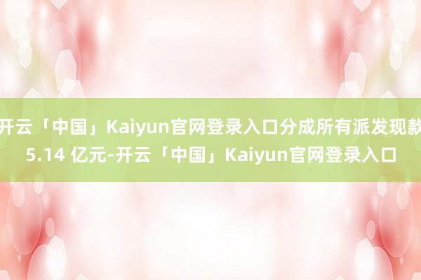 开云「中国」Kaiyun官网登录入口分成所有派发现款5.14 亿元-开云「中国」Kaiyun官网登录入口